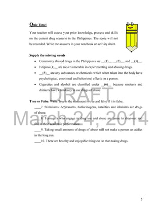 DRAFT
March 24, 2014
5
Quiz Time!
Your teacher will assess your prior knowledge, process and skills
on the current drug scenario in the Philippines. The score will not
be recorded. Write the answers in your notebook or activity sheet.
Supply the missing words
 Commonly abused drugs in the Philippines are __(1)__, __(2)__, and __(3)__.
 Filipino (4)__ are most vulnerable in experimenting and abusing drugs.
 __(5)__ are any substances or chemicals which when taken into the body have
psychological, emotional and behavioral effects on a person.
 Cigarettes and alcohol are classified under __(6)__ because smokers and
drinkers have a tendency to use drugs of abuse.
True or False. Write True is the statement is true and false if it is false.
____7. Stimulants, depressants, hallucinogens, narcotics and inhalants are drugs
of abuse.
____8. Teenagers who engage in drug use and abuse are prone to drop-out and
fail in their academic performance.
____9. Taking small amounts of drugs of abuse will not make a person an addict
in the long run.
____10. There are healthy and enjoyable things to do than taking drugs.
 