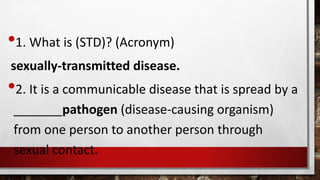 •1. What is (STD)? (Acronym)
sexually-transmitted disease.
•2. It is a communicable disease that is spread by a
_______pathogen (disease-causing organism)
from one person to another person through
sexual contact.
 