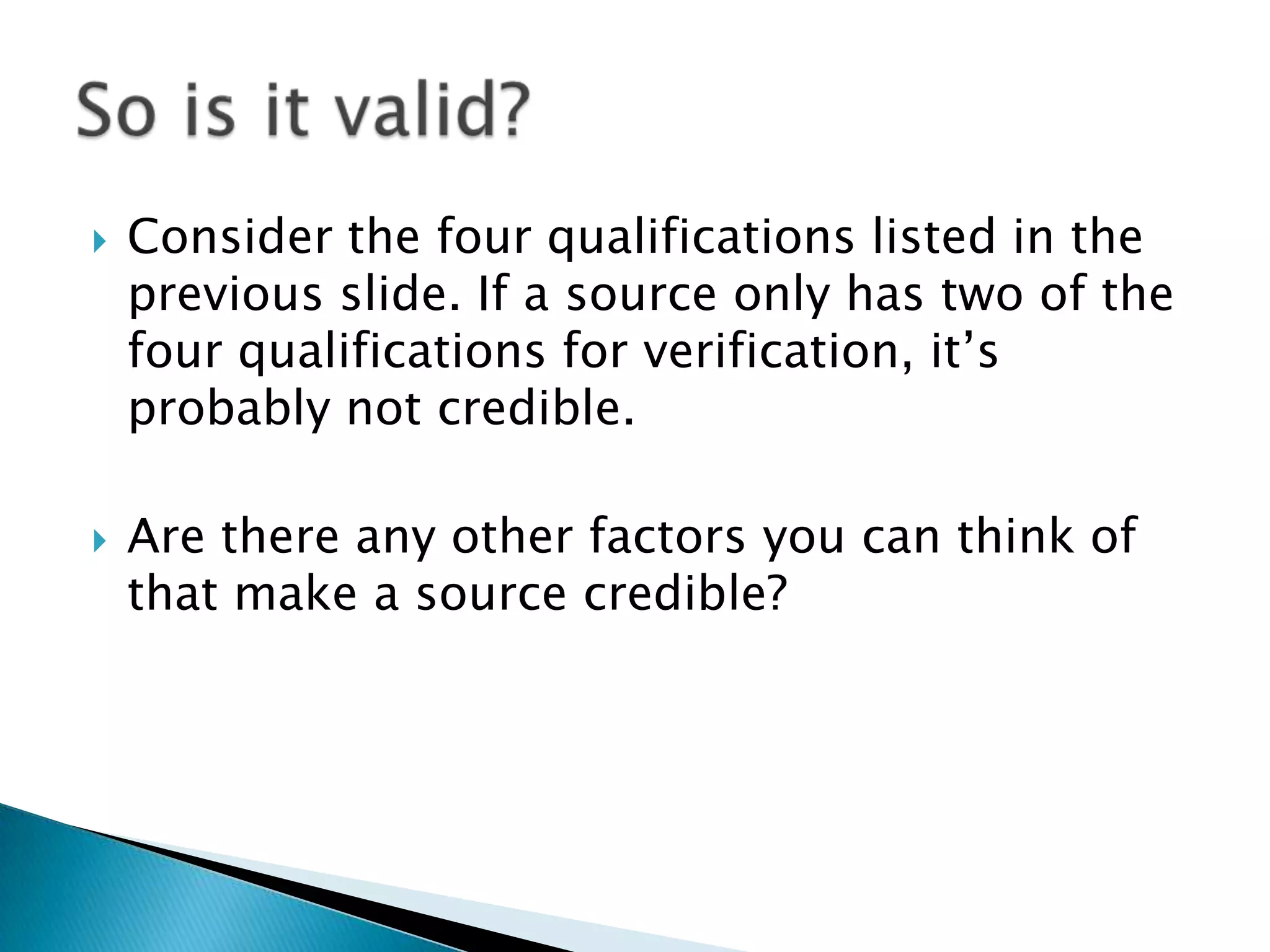    Consider the four qualifications listed in the
    previous slide. If a source only has two of the
    four qualifications for verification, it‟s
    probably not credible.

   Are there any other factors you can think of
    that make a source credible?
 