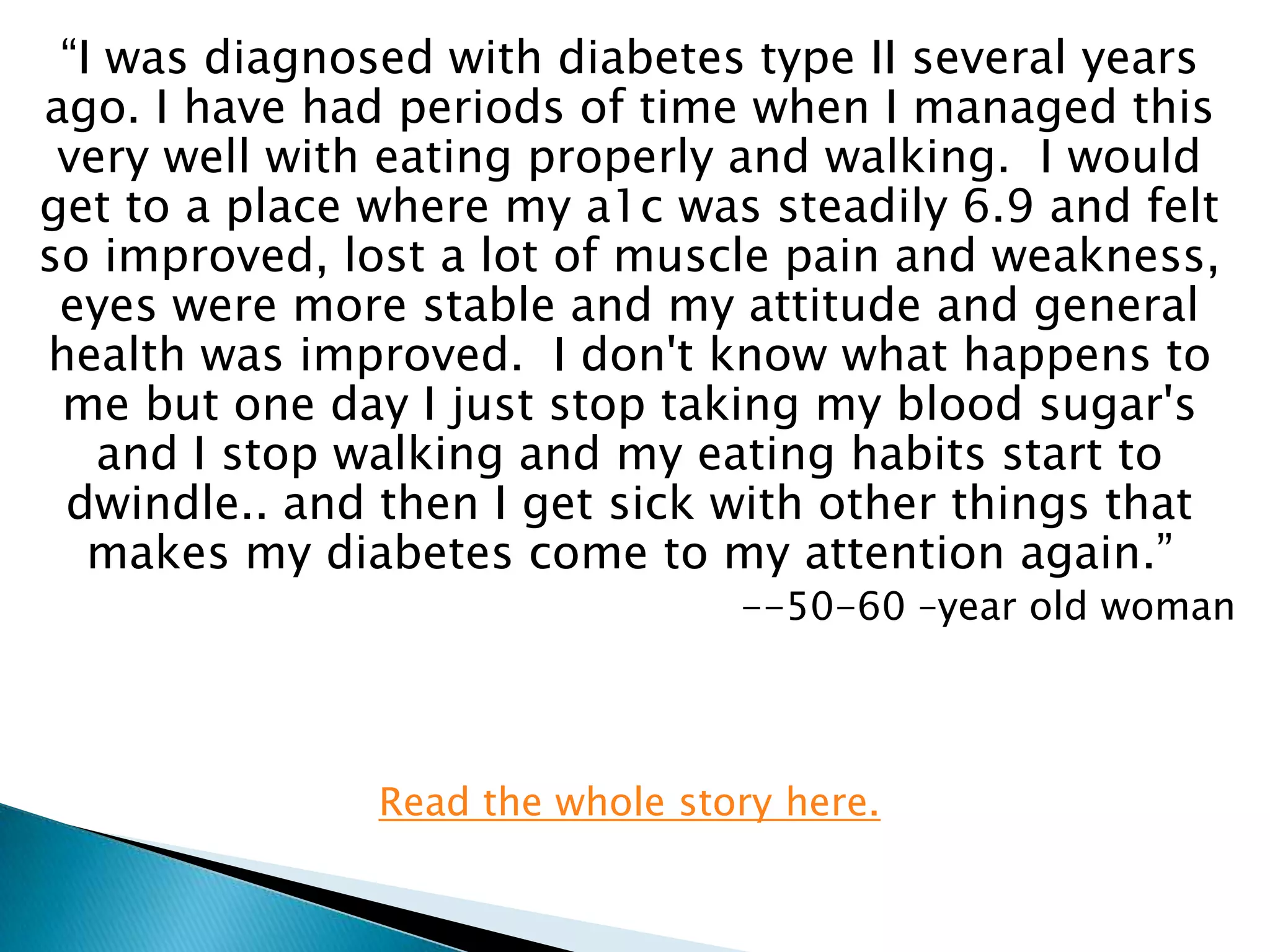 “I was diagnosed with diabetes type II several years
ago. I have had periods of time when I managed this
 very well with eating properly and walking. I would
get to a place where my a1c was steadily 6.9 and felt
so improved, lost a lot of muscle pain and weakness,
 eyes were more stable and my attitude and general
health was improved. I don't know what happens to
 me but one day I just stop taking my blood sugar's
   and I stop walking and my eating habits start to
 dwindle.. and then I get sick with other things that
   makes my diabetes come to my attention again.”
                                 --50-60 –year old woman




               Read the whole story here.
 