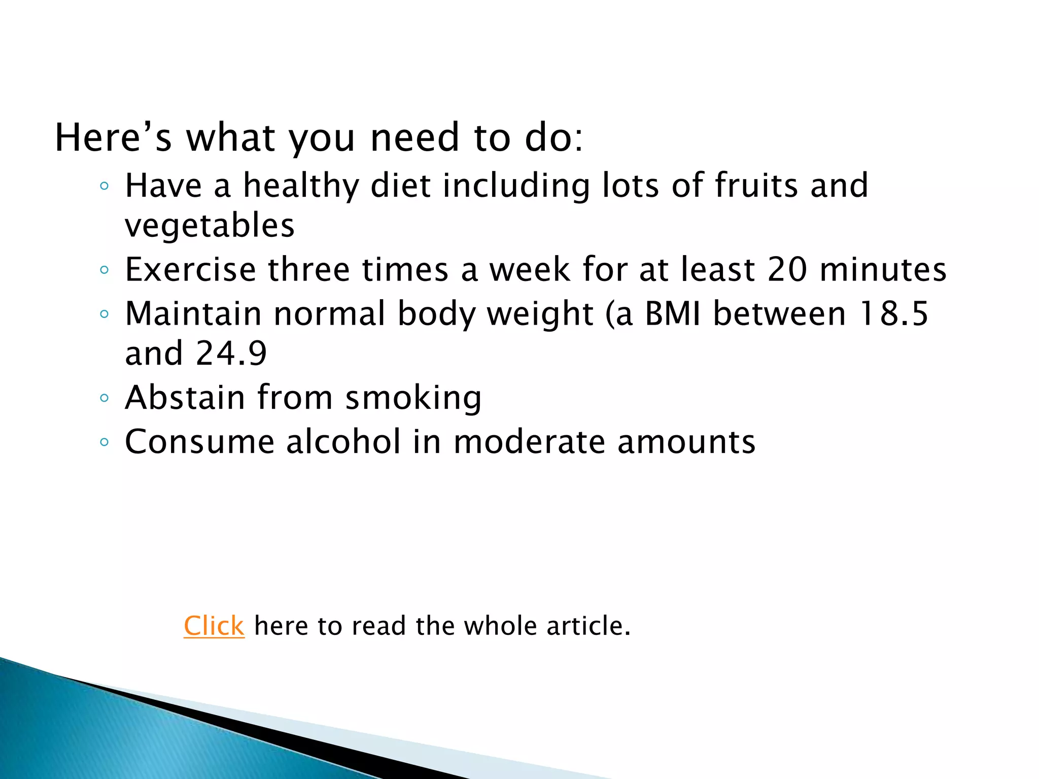 Here‟s what you need to do:
  ◦ Have a healthy diet including lots of fruits and
    vegetables
  ◦ Exercise three times a week for at least 20 minutes
  ◦ Maintain normal body weight (a BMI between 18.5
    and 24.9
  ◦ Abstain from smoking
  ◦ Consume alcohol in moderate amounts




       Click here to read the whole article.
 