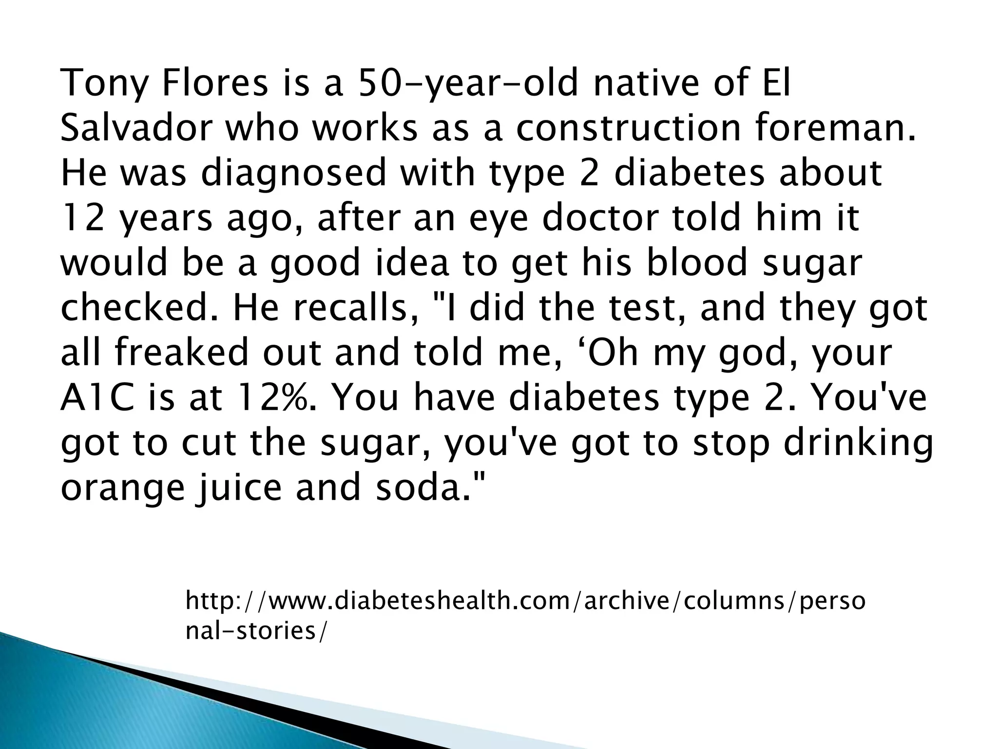 Tony Flores is a 50-year-old native of El
Salvador who works as a construction foreman.
He was diagnosed with type 2 diabetes about
12 years ago, after an eye doctor told him it
would be a good idea to get his blood sugar
checked. He recalls, "I did the test, and they got
all freaked out and told me, „Oh my god, your
A1C is at 12%. You have diabetes type 2. You've
got to cut the sugar, you've got to stop drinking
orange juice and soda."

       http://www.diabeteshealth.com/archive/columns/perso
       nal-stories/
 