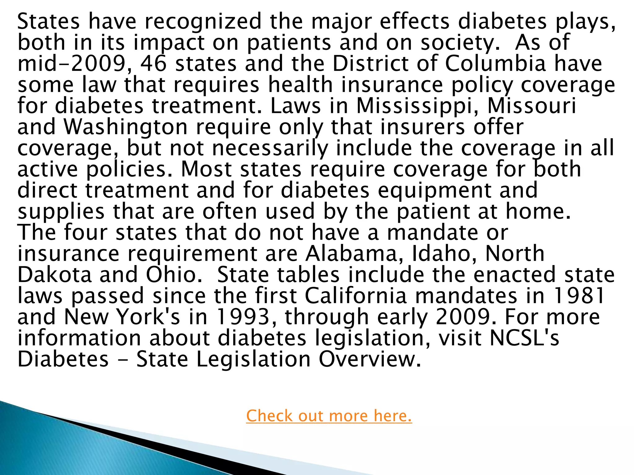 States have recognized the major effects diabetes plays,
both in its impact on patients and on society. As of
mid-2009, 46 states and the District of Columbia have
some law that requires health insurance policy coverage
for diabetes treatment. Laws in Mississippi, Missouri
and Washington require only that insurers offer
coverage, but not necessarily include the coverage in all
active policies. Most states require coverage for both
direct treatment and for diabetes equipment and
supplies that are often used by the patient at home.
The four states that do not have a mandate or
insurance requirement are Alabama, Idaho, North
Dakota and Ohio. State tables include the enacted state
laws passed since the first California mandates in 1981
and New York's in 1993, through early 2009. For more
information about diabetes legislation, visit NCSL's
Diabetes - State Legislation Overview.

                     Check out more here.
 