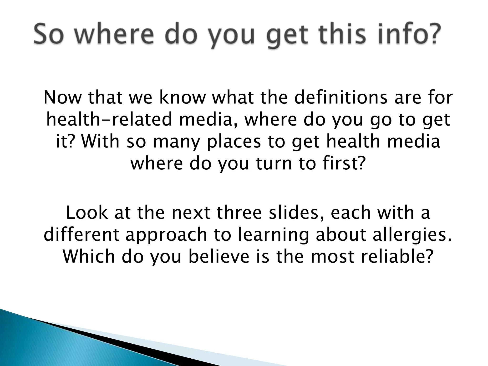 Now that we know what the definitions are for
health-related media, where do you go to get
 it? With so many places to get health media
          where do you turn to first?

   Look at the next three slides, each with a
different approach to learning about allergies.
  Which do you believe is the most reliable?
 