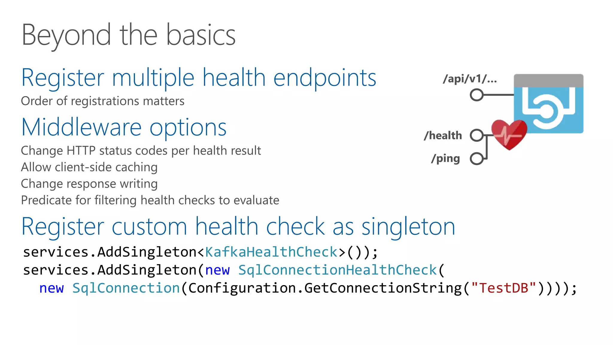 Register multiple health endpoints
Middleware options
Register custom health check as singleton
/api/v1/…
/health
/ping
services.AddSingleton<KafkaHealthCheck>());
services.AddSingleton(new SqlConnectionHealthCheck(
new SqlConnection(Configuration.GetConnectionString("TestDB"))));
 