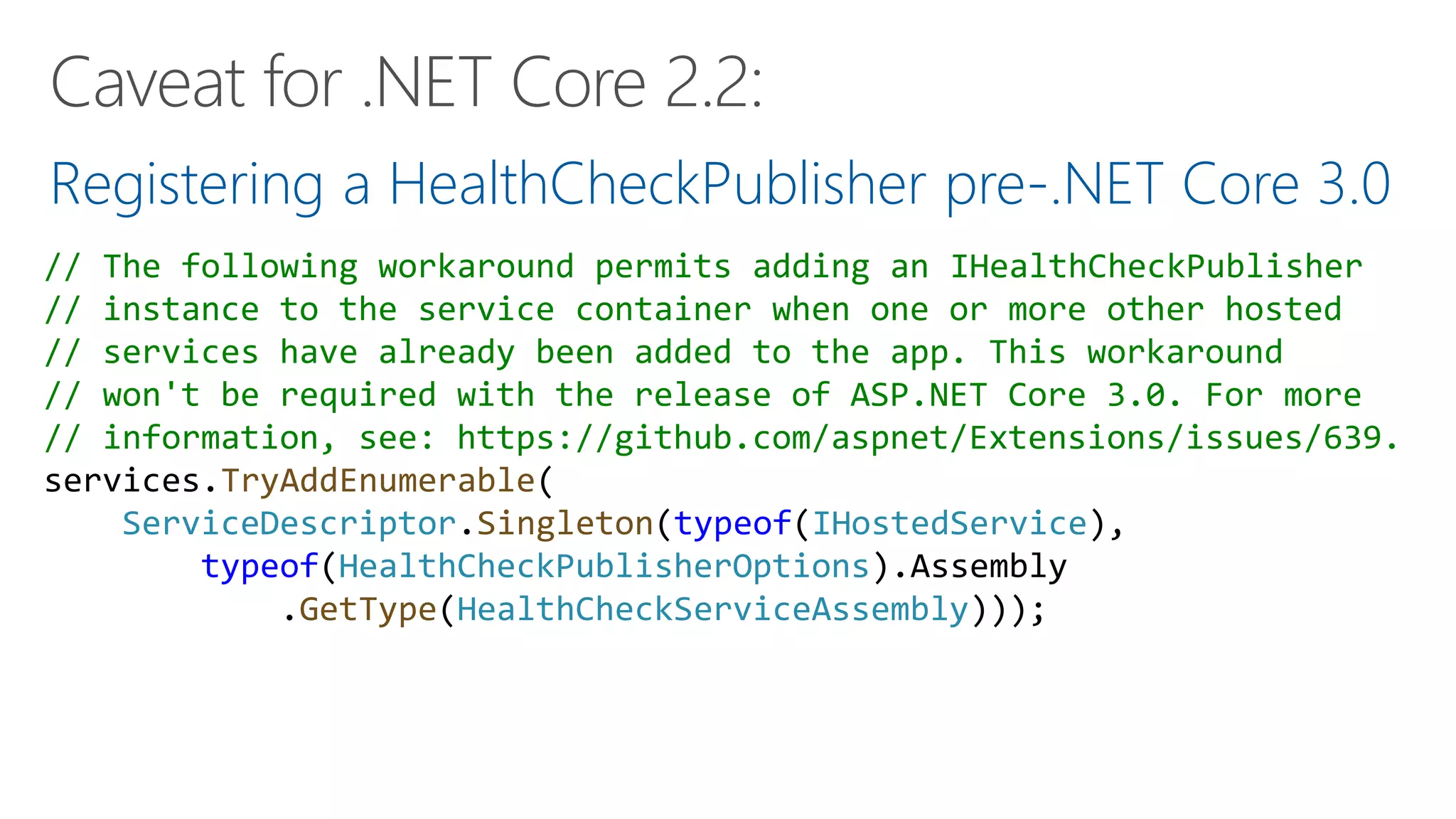 Registering a HealthCheckPublisher pre-.NET Core 3.0
// The following workaround permits adding an IHealthCheckPublisher
// instance to the service container when one or more other hosted
// services have already been added to the app. This workaround
// won't be required with the release of ASP.NET Core 3.0. For more
// information, see: https://github.com/aspnet/Extensions/issues/639.
services.TryAddEnumerable(
ServiceDescriptor.Singleton(typeof(IHostedService),
typeof(HealthCheckPublisherOptions).Assembly
.GetType(HealthCheckServiceAssembly)));
 