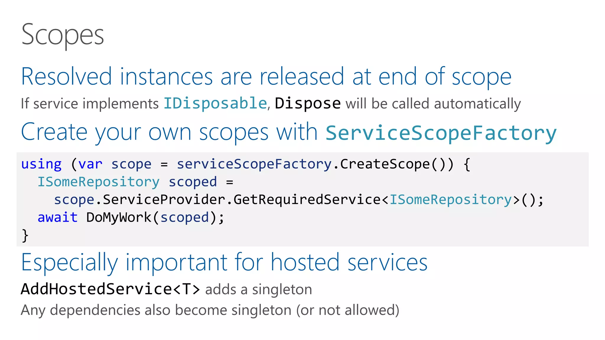 Resolved instances are released at end of scope
IDisposable Dispose
Create your own scopes with ServiceScopeFactory
Especially important for hosted services
AddHostedService<T>
using (var scope = serviceScopeFactory.CreateScope()) {
ISomeRepository scoped =
scope.ServiceProvider.GetRequiredService<ISomeRepository>();
await DoMyWork(scoped);
}
 
