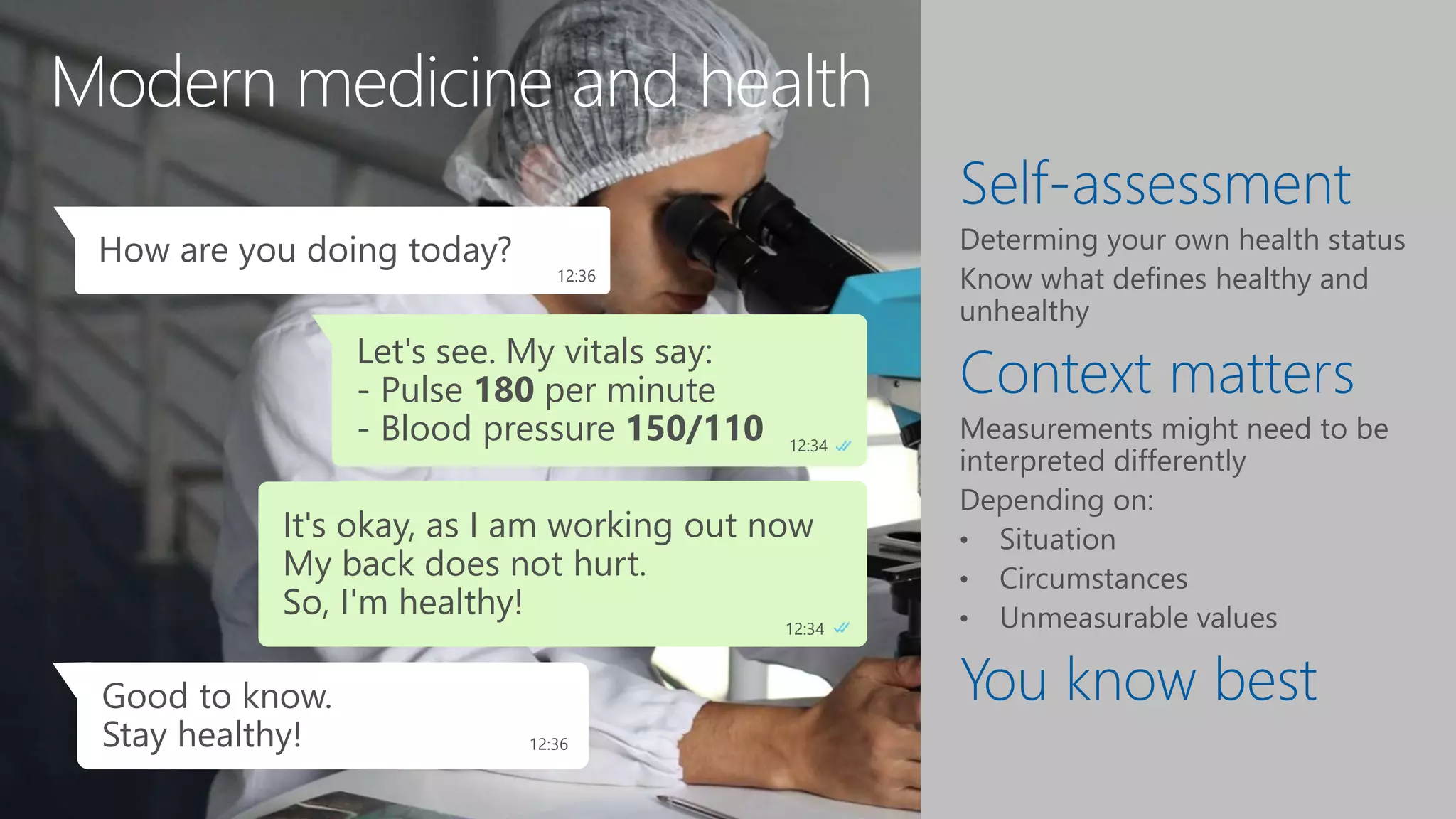 Modern medicine and health
Self-assessment
Context matters
You know best
Let's see. My vitals say:
- Pulse 180 per minute
- Blood pressure 150/110 12:34
How are you doing today?
12:36
Does not look good.
It seems I am unhealthy. 12:34
Oops, we need to do
something about that! 3:24
Good to know.
Stay healthy! 12:36
It's okay, as I am working out now
My back does not hurt.
So, I'm healthy!
12:34
 