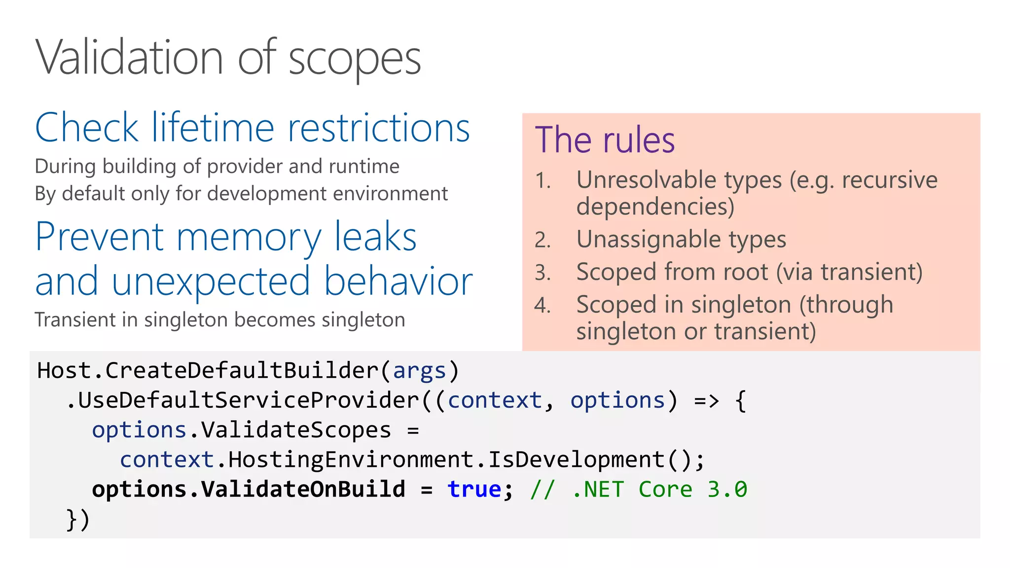 Check lifetime restrictions
Prevent memory leaks
and unexpected behavior
Host.CreateDefaultBuilder(args)
.UseDefaultServiceProvider((context, options) => {
options.ValidateScopes =
context.HostingEnvironment.IsDevelopment();
options.ValidateOnBuild = true; // .NET Core 3.0
})
 