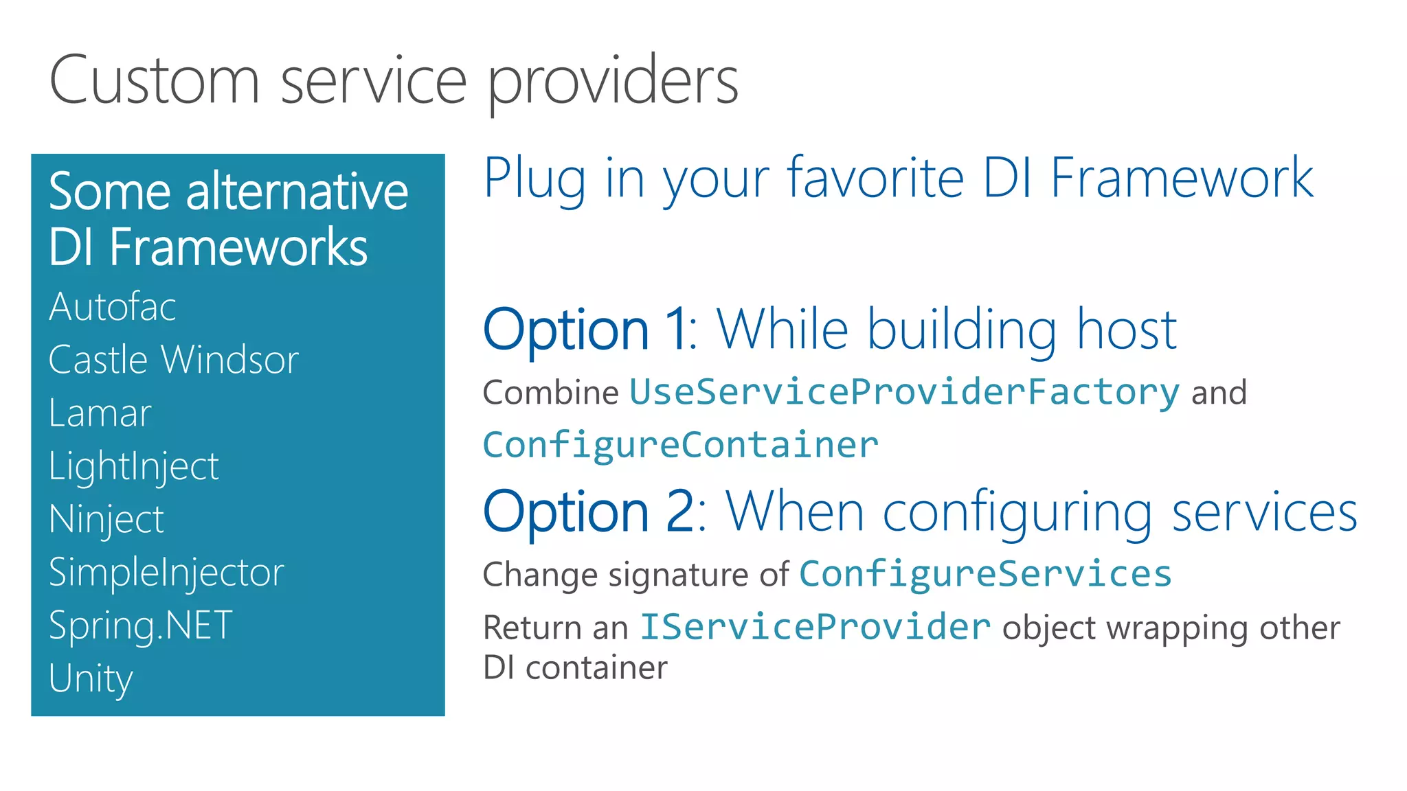 Plug in your favorite DI Framework
Option 1: While building host
UseServiceProviderFactory
ConfigureContainer
Option 2: When configuring services
ConfigureServices
IServiceProvider
Some alternative
DI Frameworks
Autofac
Castle Windsor
Lamar
LightInject
Ninject
SimpleInjector
Spring.NET
Unity
 