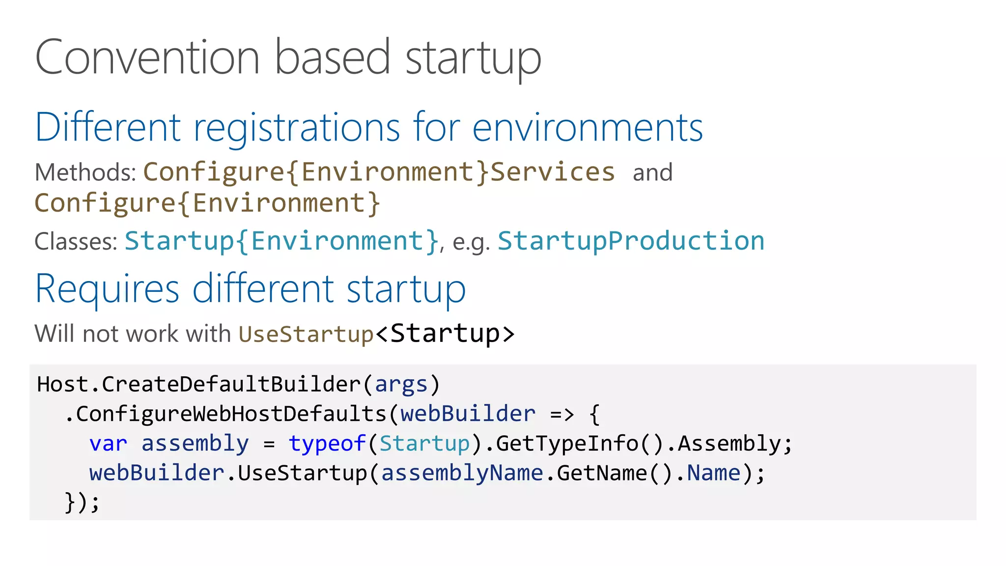 Different registrations for environments
Configure{Environment}Services
Configure{Environment}
Startup{Environment} StartupProduction
Requires different startup
UseStartup<Startup>
Host.CreateDefaultBuilder(args)
.ConfigureWebHostDefaults(webBuilder => {
var assembly = typeof(Startup).GetTypeInfo().Assembly;
webBuilder.UseStartup(assemblyName.GetName().Name);
});
 