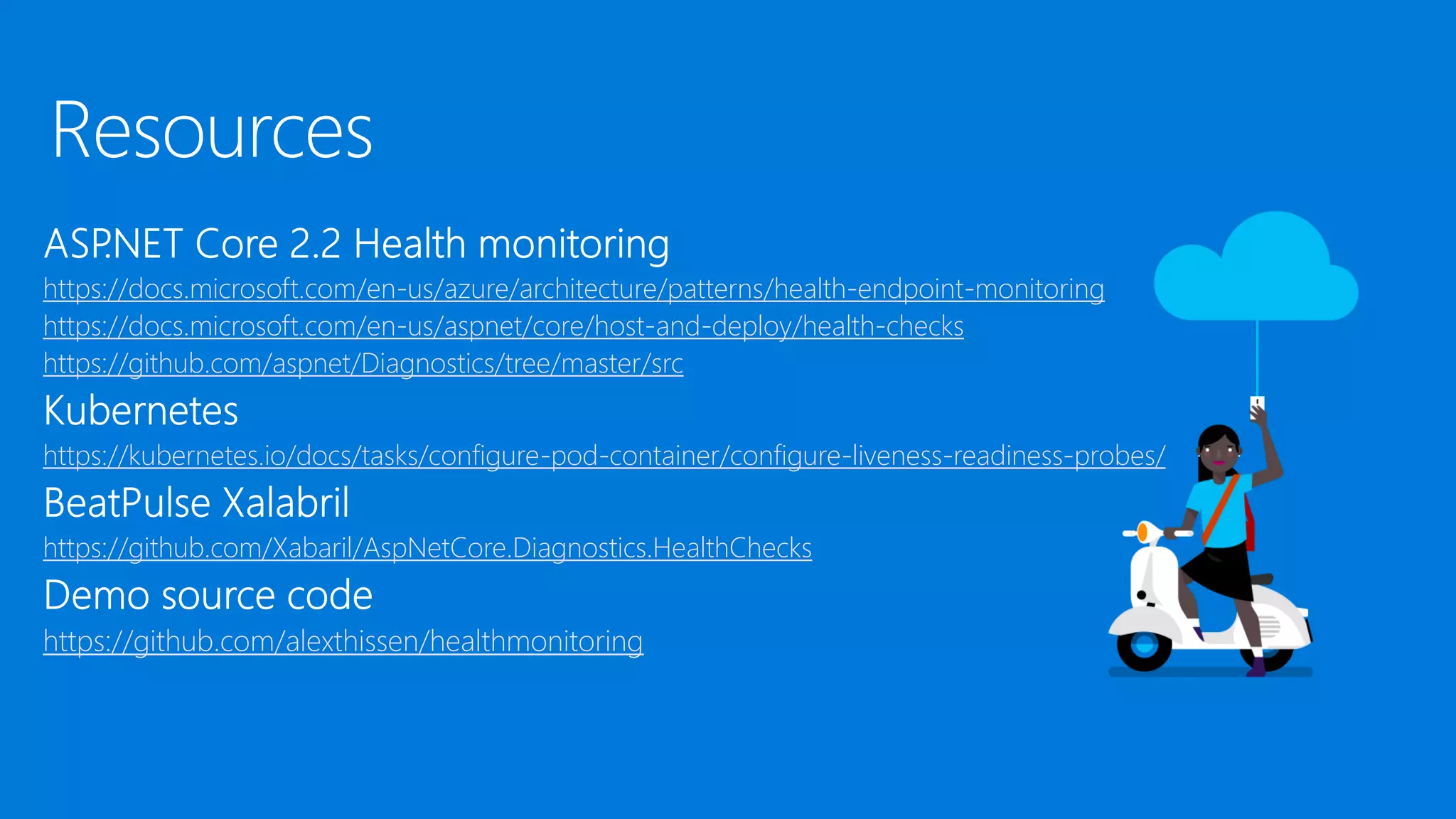 Resources
https://docs.microsoft.com/en-us/azure/architecture/patterns/health-endpoint-monitoring
https://docs.microsoft.com/en-us/aspnet/core/host-and-deploy/health-checks
https://github.com/aspnet/Diagnostics/tree/master/src
https://kubernetes.io/docs/tasks/configure-pod-container/configure-liveness-readiness-probes/
https://github.com/Xabaril/AspNetCore.Diagnostics.HealthChecks
https://github.com/alexthissen/healthmonitoring
 