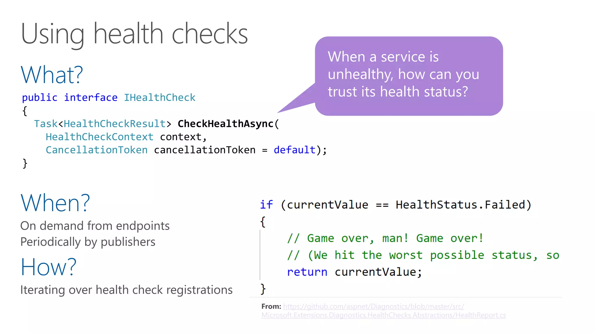What?
When?
How?
When a service is
unhealthy, how can you
trust its health status?public interface IHealthCheck
{
Task<HealthCheckResult> CheckHealthAsync(
HealthCheckContext context,
CancellationToken cancellationToken = default);
}
From: https://github.com/aspnet/Diagnostics/blob/master/src/
Microsoft.Extensions.Diagnostics.HealthChecks.Abstractions/HealthReport.cs
 