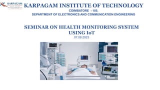 SEMINAR ON HEALTH MONITORING SYSTEM
USING IoT
07.08.2023
KARPAGAM INSTITUTE OF TECHNOLOGY
COIMBATORE - 105.
DEPARTMENT OF ELECTRONICS AND COMMUNICATION ENGINEERING
 