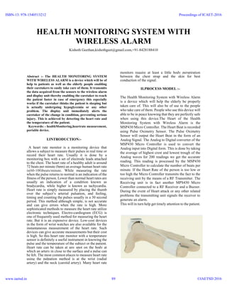 HEALTH MONITORING SYSTEM WITH
WIRELESS ALARM
Kishoth Geethan,kishothgeet@gmail.com,+91-8428188410
Abstract :- The HEALTH MONITORING SYSTEM
WITH WIRELESS ALARM is a device which will be of
help to patients as well as the elderly people enabling
their caretakers to easily take care of them. It transmits
the data acquired from the sensors to the wireless alarm
and display unit thereby enabling the caretaker to reach
the patient faster in case of emergency this especially
works if the caretaker thinks the patient is sleeping but
is actually undergoing hypoglycemia or any other
problem. The display unit immediately alerts the
caretaker of the change in condition, preventing serious
injury. This is achieved by detecting the heart rate and
the temperature of the patient.
Keywords: - healthMonitering,heartrate measurement,
portable device.
I.INTRODUCTION:-
A heart rate monitor is a monitoring device that
allows a subject to measure their pulses in real time or
record their heart rate. Usually it is done by a
monitoring box with a set of electrode leads attached
to the chest. The heart rate of a healthy adult is around
72 beats per minute (bpm) an average human heart rate
is(60-100)beats/minute. While measuring the rate
when the pulse returns to normal is an indication of the
fitness of the person. Lower than normal heart rates are
usually an indication of a condition known as
bradycardia, while higher is known as tachycardia.
Heart rate is simply measured by placing the thumb
over the subject’s arterial pulsation, and feeling,
timing and counting the pulses usually in a 30 second
period. This method although simple, is not accurate
and can give errors when the rate is high. More
sophisticated methods to measure the heart rate utilize
electronic techniques. Electro-cardiogram (ECG) is
one of frequently used method for measuring the heart
rate. But it is an expensive device. Low-cost devices
in the form of wrist watches are also available for the
instantaneous measurement of the heart rate. Such
devices can give accurate measurements but their cost
is high. So this heart rate monitor with a temperature
sensor is definitely a useful instrument in knowing the
pulse and the temperature of the subject or the patient.
Heart rate can be taken at any spot on the body at
which an artery in close to the surface and a pulse can
be felt. The most common places to measure heart rate
using the palpation method is at the wrist (radial
artery) and the neck (carotid artery). Many heart rate
monitors require at least a little body perspiration
between the chest strap and the skin for best
conduction of the signal.
II.PROCESS MODEL :-
The Health Monitoring System with Wireless Alarm
is a device which will help the elderly be properly
taken care of. This will also be of use to the people
who take care of them. People who use this device will
able to be in peace knowing that they are perfectly safe
when using this device.The Heart of the Health
Monitoring System with Wireless Alarm is the
MSP430 Micro Controller. The Heart Beat is recorded
using Pulse Oximetry Sensor. The Pulse Oximetry
Sensor will output the Heart Beat in the form of an
Analog Signal. The Analog to Digital converter of the
MSP430 Micro Controller is used to convert the
Analog input into Digital form. This is done by taking
the average of highest crest and lowest trough of the
Analog waves for 200 readings we get the accurate
reading. This reading is processed by the MSP430
Micro Controller to calculate the number of beats per
minute. If the Heart Rate of the person is too low or
too high the Micro Controller transmits the fact to the
receiving unit by the means of a RF Transmitter. The
Receiving unit is in fact another MPS430 Micro
Controller connected to a RF Receiver and a Buzzer.
During the event of Heart attack or any other related
problems the transmitting unit signals the receiver to
generate an alarm.
This will in turn help get timely attention to the patient.
ISBN-13: 978-1540513212
www.iaetsd.in
Proceedings of ICAET-2016
©IAETSD 201689
 