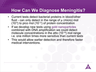 How Can We Diagnose Meningitis? Current tests detect bacterial proteins in blood/other fluid - can only detect in the range of   micro)  mol (10 -6 ) to pico mol (10 -12 ) of protein concentration If we develop new tests using  gold nanoparticles  combined with DNA amplification we could detect molecule concentrations in the atto (10 -18 ) mol range  i.e. one million times more sensitive than current tests This would allow earlier detection and therefore faster medical interventions. 