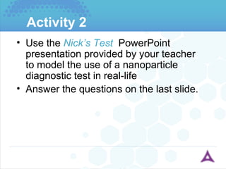 Activity 2 Use the  Nick’s Test   PowerPoint presentation provided by your teacher to model the use of a nanoparticle diagnostic test in real-life Answer the questions on the last slide. 