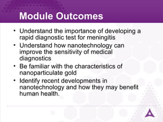 Module Outcomes Understand the importance of developing a rapid diagnostic test for meningitis Understand how nanotechnology can improve the sensitivity of medical diagnostics Be familiar with the characteristics of nanoparticulate gold Identify recent developments in nanotechnology and how they may benefit human health. 