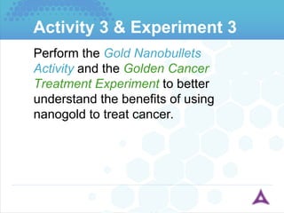 Activity 3 & Experiment 3 Perform the  Gold Nanobullets Activity  and the  Golden Cancer Treatment Experiment   to better understand the benefits of using nanogold to treat cancer . 