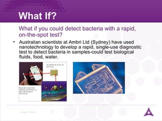 What If? Image: ©Ambri What if  you could detect bacteria with a rapid, on-the-spot test? Australian scientists at Ambri Ltd (Sydney) have used nanotechnology to develop a rapid, single-use diagnostic test to detect bacteria in samples-could test biological fluids, food, water. 