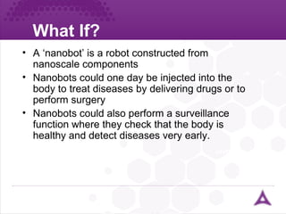 What If? ureter A ‘nanobot’ is a robot constructed from nanoscale components Nanobots could one day be injected into the body to treat diseases by delivering drugs or to perform surgery Nanobots could also perform a surveillance function where they check that the body is healthy and detect diseases very early. 