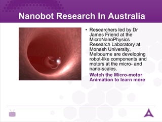 Nanobot Research In Australia Researchers led by Dr James Friend at the MicroNanoPhysics Research Laboratory at Monash University, Melbourne are developing robot-like components and motors at the micro- and nano-scales. Watch the Micro-motor Animation to learn more ureter 