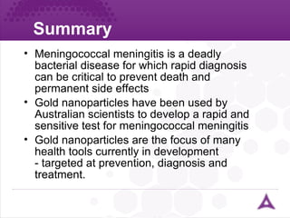 Summary ureter Meningococcal meningitis is a deadly bacterial disease for which rapid diagnosis can be critical to prevent death and permanent side effects Gold nanoparticles have been used by Australian scientists to develop a rapid and sensitive test for meningococcal meningitis  Gold nanoparticles are the focus of many health tools currently in development - targeted at prevention, diagnosis and treatment. 
