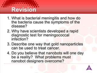 Revision What is bacterial meningitis and how do the bacteria cause the symptoms of the disease? Why have scientists developed a rapid diagnostic test for meningococcal infection? Describe one way that gold nanoparticles can be used to treat cancer. Do you believe that nanobots will one day be a reality?  What problems must nanobot designers overcome? 