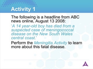 Activity 1 The following is a headline from ABC news online, August 13 2008: ‘ A 14 year-old boy has died from a suspected case of meningococcal disease on the New South Wales central coast .’ Perform the  Meningitis Activity  to learn more about this fatal disease. 