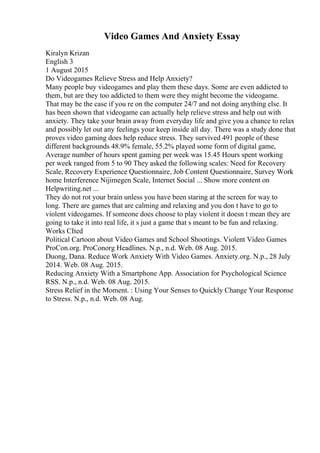 Video Games And Anxiety Essay
Kiralyn Krizan
English 3
1 August 2015
Do Videogames Relieve Stress and Help Anxiety?
Many people buy videogames and play them these days. Some are even addicted to
them, but are they too addicted to them were they might become the videogame.
That may be the case if you re on the computer 24/7 and not doing anything else. It
has been shown that videogame can actually help relieve stress and help out with
anxiety. They take your brain away from everyday life and give you a chance to relax
and possibly let out any feelings your keep inside all day. There was a study done that
proves video gaming does help reduce stress. They survived 491 people of these
different backgrounds 48.9% female, 55.2% played some form of digital game,
Average number of hours spent gaming per week was 15.45 Hours spent working
per week ranged from 5 to 90 They asked the following scales: Need for Recovery
Scale, Recovery Experience Questionnaire, Job Content Questionnaire, Survey Work
home Interference Nijimegen Scale, Internet Social ... Show more content on
Helpwriting.net ...
They do not rot your brain unless you have been staring at the screen for way to
long. There are games that are calming and relaxing and you don t have to go to
violent videogames. If someone does choose to play violent it doesn t mean they are
going to take it into real life, it s just a game that s meant to be fun and relaxing.
Works CIted
Political Cartoon about Video Games and School Shootings. Violent Video Games
ProCon.org. ProConorg Headlines. N.p., n.d. Web. 08 Aug. 2015.
Duong, Dana. Reduce Work Anxiety With Video Games. Anxiety.org. N.p., 28 July
2014. Web. 08 Aug. 2015.
Reducing Anxiety With a Smartphone App. Association for Psychological Science
RSS. N.p., n.d. Web. 08 Aug. 2015.
Stress Relief in the Moment. : Using Your Senses to Quickly Change Your Response
to Stress. N.p., n.d. Web. 08 Aug.
 
