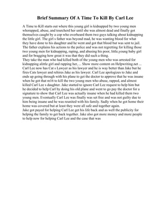 Brief Summary Of A Time To Kill By Carl Lee
A Time to Kill starts out where this young girl is kidnapped by two young men
whorapped, abuse, and tourcherd her until she was almost dead and finally got
themselves caught by a cop who overheard them two guys talking about kidnapping
the little girl. The girl s father was beyond mad, he was wanting blood for what
they have done to his daughter and he went and got that blood but was sent to jail.
The father explains his actions to the police and was not regretting for killing those
two young men for kidnapping, raping, and abusing his poor, little,young baby girl
and for bragging how great it was that they did such a thing.
They take the man who had killed both of the young men who was arrested for
kidnapping alittle girl and rapping her, ... Show more content on Helpwriting.net ...
Carl Lee now has Cat s Lawyer as his lawyer and he is way better than Jake but he
fires Cats lawyer and rehires Jake as his lawyer. Carl Lee apologizes to Jake and
ends up going through with his plane to get the doctor to approve that he was insane
when he got that m16 to kill the two young men who abuse, rapped, and almost
killed Carl Lee s daughter. Jake started to ignore Carl Lee request to help him but
he decided to help Carl by doing his old plane and went to go pay the doctor for a
signature to show that Carl Lee was actually insane when he had killed them two
young men. Eventually Carl Lee was finally was set free and was not guilty due to
him being insane and he was reunited with his family. Sadly when he got home their
home was covered but at least they were all safe and together again.
Jake got payed for helping Carl Lee get his life back and as well the publicity for
helping the family to get back together. Jake also got more money and more people
to help now for helping Carl Lee and the case that was
 
