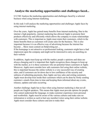 Analyse the marketing opportunities and challenges faced...
U12 M2 Analyse the marketing opportunities and challenges faced by a selected
business when using Internet marketing
In this task I will analyse the marketing opportunities and challenges Apple faces by
using internet marketing.
Over the years, Apple has gained many benefits from internet marketing. Due to the
internet s high popularity, internet marketing has allowed Apple to promote their
products effectively and efficiently which allows the company to create relationships
with customers. This is important as Apple must retain their customers, which in the
future benefits them as customers will create sales for the business. This is also
important because it is an effective way of advertising because the internet has
become ... Show more content on Helpwriting.net ...
If the homepage is not attractive or professional looking, customers might have a bad
impression upon the company and might not be interested to carry on searching on
their website
In addition, Apple must keep up with the market, people s opinions and ideas are
always changing and it is important that Apple recognizes these changes to keep up
with the market, as it is these customers who are potential future customers at Apple.
Moreover, Apple must consider how safe customers feel using their online website,
this is important because the online website is a very successful way of creating
sales, and if customers are let down due to low confidence of the security and
safeness of submitting payments, then Apple can lose sales and exiting customers.
Apple must develop trust inside their customers which can be done by firstly sending
customer s emails from time to time and keeping them informed about any events,
releases, updates and sales occurring.
Another challenge Apple has to face when using Internet marketing is that not all
people are English speakers. This means that Apple must provide options for people
who cannot understand the language, to make customer experience more personal
and worthwhile. Apple must be aware of the various cultures and make sure no
information is written as such to hurt any member/visitor using their online website.
Apple must consider these cultures and aim to make their
 