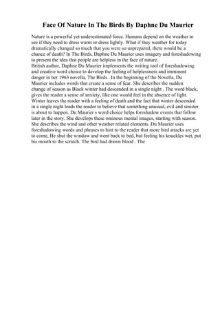 Face Of Nature In The Birds By Daphne Du Maurier
Nature is a powerful yet underestimated force. Humans depend on the weather to
see if they need to dress warm or dress lightly. What if they weather for today
dramatically changed so much that you were so unprepared, there would be a
chance of death? In The Birds, Daphne Du Maurier uses imagery and foreshadowing
to present the idea that people are helpless in the face of nature.
British author, Daphne Du Maurier implements the writing tool of foreshadowing
and creative word choice to develop the feeling of helplessness and imminent
danger in her 1963 novella, The Birds . In the beginning of the Novella, Du
Maurier includes words that create a sense of fear. She describes the sudden
change of season as Black winter had descended in a single night . The word black,
gives the reader a sense of anxiety, like one would feel in the absence of light.
Winter leaves the reader with a feeling of death and the fact that winter descended
in a single night leads the reader to believe that something unusual, evil and sinister
is about to happen. Du Maurier s word choice helps foreshadow events that follow
later in the story. She develops these ominous mental images, starting with season.
She describes the wind and other weather related elements. Du Maurier uses
foreshadowing words and phrases to hint to the reader that more bird attacks are yet
to come, He shut the window and went back to bed, but feeling his knuckles wet, put
his mouth to the scratch. The bird had drawn blood . The
 