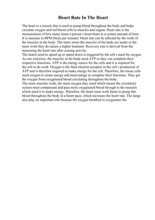 Heart Rate In The Heart
The heart is a muscle that is used to pump blood throughout the body and helps
circulate oxygen and red blood cells to muscles and organs. Heart rate is the
measurement of how many times a person s heart beats in a certain amount of time.
It is measure in BPM (beats per minute). Heart rate can be affected by the work of
the muscles in the body. The more strain the muscles of the body are under or the
more work they do means a higher heartrate. Recovery rate is derived from the
measuring the heart rate after ceasing activity.
The hearts need to speed up or speed down is triggered by the cell s need for oxygen.
As one exercises, the muscles in the body need ATP so they can complete their
respective functions. ATP is the energy source for the cells and it is required for
the cell to do work. Oxygen is the final electron acceptor in the cell s production of
ATP and is therefore required to make energy for the cell. Therefore, the tissue cells
need oxygen to create energy and need energy to complete their functions. They get
the oxygen from oxygenated blood circulating throughout the body.
The more muscles work, the more oxygen they need which means the circulatory
system must compensate and pass more oxygenated blood through to the muscles
which need it to make energy. Therefore, the heart must work faster to pump this
blood throughout the body at a faster pace, which increases the heart rate. The lungs
also play an important role because the oxygen breathed in oxygenates the
 