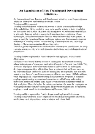 An Examination of How Training and Development
Initiatives...
An Examination of how Training and Development Initiatives in an Organization can
Impact on Employees Performance and Work Morale.
Training and Development
Training and development refers to the process to obtain or transfer knowledge,
skills and abilities (KSA) needed to carry out a specific activity or task. It includes
not just factual and explicit KSAs but also incorporates KSAs that are often difficult
to articulate. Training and development will assist employees in the use of new
technologies, and communicate and function better in improvised work systems. In
order to meet the current and future challenges, training and development assumes a
wide range of learning actions, such as training of the employees and knowledge
sharing, ... Show more content on Helpwriting.net ...
There is a greater importance and value attached to employees contributions. In today
s society, employees play a key role towards establishing a successful organizational
performance.
Training and Development has Positive Impacts on Employee s Work Morale
/Motivation
Studies have also found that the success of training and development is directly
related to the degree of employees motivation (Colquitt, LePine and Noe, 2000). This
is because employees motivation/work morale is derived from the training and
development opportunities, which allow them to enhance their skills and move up
the corporate ladder. Employees consider training and development a non monetary
incentive or a form of reward for an employee. (Fischer and Nunn, 1992) In addition,
when employees are selected for training and development programs, it increases
employees post training organizational commitment, self efficacy and training
motivation. Employees tend to feel a higher job satisfaction and empowerment in
their workplace. Thus, the higher the training motivation, the more the employees are
willing to participate in future training and development programs and the better the
employee s work morale/motivation becomes (Tharenou, 2001).
Training and Development has Positive Impacts on Employees Performance
Training and development allows organizations to achieve management objectives,
resolve issues and align cultures to their mission and values. With
 