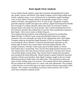 Kate Spade Swot Analysis
Luxury fashion brands tended to target their customers demographically by their
age, gender, income, and lifestyle. Kate Spade Company used to target middle aged
women, suburban moms; it was well known for its minimalist, angular handbags.
Later on, Kate Spade Company shifted its demographic groups to have a target
market of females, and ranged from 20 to 35 years of age. Though the company
generally targeted a middle and upper class audience, Spade had designed her brandto
have an image of a college educated, urban type of girl. Its customers wanted a
lifestyle brand, with classic but clever designs. They wanted something that fit into
their lifestyle, therefore they ranked that as a priority when considering to purchase a
Kate Spade... Show more content on Helpwriting.net ...
The company then proceeded to reach millennium customers by creating Kate
Spade Saturday. It offered a more casual and affordable fashion for younger
customers who were assumedly not ready for the sophisticated styles. Kate Spade
Company ended up closing Kate Spade Saturday in 2015 as customers thought it
was missing the classic elements. Customers described their experience as not
feeling right for them to buy casual clothes from Kate Spade Saturday. The
younger customers, Saturday s main target, perceived Kate Spade as a luxury
brand rather than a casual brand. They went for Kate Spade products because of its
chic characteristics, thus they did not want the casual look. Customers have always
viewed Kate Spade a luxury brand. They found it hard to change their perception
and considered the brand differently. Despite failing to capture millennial customers
attention with the casual products, Kate Spade Company caught on the new trends.
Millennials prefered smaller bags with subtle logos. They preferred no labels and
logos on their clothing, bags or accessories. The company did not shift completely to
the new products but offered more of a variety with some adjustments. The company
s online business was also thriving as its target customers became increasingly online
shoppers. The company was building its presence online and Over 20% of sales
come from ecommerce channels (Loeb,
 