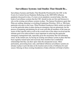 Surveillance Systems And Studies That Should Be...
Surveillance Systems and Studies That Should Be Prioritized by the CDC in the
Event of a Current Severe Pandemic Reflecting on the 2009 HINI influenza
pandemic discussed in class, if a more severe pandemic occurred today, then the
kinds of surveillance systems that the CDC should invoke are first and foremost to
rely on the existing surveillance systems in place. The famous Eisenhower quote that
Plans are nothing, planning is everything (Landesman Weisfuse, 2014, p. 306) bears
particular relevance to this issue. What President Eisenhower likely meant was that it
is not the particular plans in place during an emergency that are paramount, but the
process of preparing and planning for an event such that all members of the team are
aware of their specific task as well as the overall roles of the others involved and the
ultimate goal to be achieved that is most important in achieving the particular
emergency management task, especially given the uncertainty that will ultimately
ensue. In the instant case, by having an existing surveillance system in place that has
been regularly trained upon and exercised, then members have established
relationships that they can draw upon when the unexpected occurs. More
particularly, preexisting local, state, and federal influenza surveillance systems are
already in place to provide data on the location and severity of influenza for each
season. Relying on these existing foundations of data collection will help to build a
 