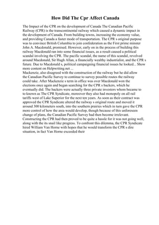How Did The Cpr Affect Canada
The Impact of the CPR on the development of Canada The Canadian Pacific
Railway (CPR) is the transcontinental railway which caused a dynamic impact in
the development of Canada. From building towns, increasing the economy value,
and providing Canada a faster mode of transportation. The CPR s original purpose
was to convince British Columbia to join confederation as the First prime minster
John A. Macdonald, promised. However, early on in the process of building this
railway Macdonald ran into some financial issues, as a result caused a political
scandal involving the CPR. The pacific scandal, the name of this scandal, revolved
around Macdonald, Sir Hugh Allan, a financially wealthy industrialist, and the CPR s
future. Due to Macdonald s, political campaigning financial issues he looked... Show
more content on Helpwriting.net ...
Mackenzie, also disagreed with the construction of the railway but he did allow
the Canadian Pacific Survey to continue to survey possible routes the railway
could take. After Mackenzie s term in office was over Macdonald won the
elections once again and began searching for the CPR s backers, which he
eventually did. The backers were actually three private investors whom became to
to known as The CPR Syndicate, moreover they also had monopoly on all rail
tariffs west of Lake Superior for the next ten years. As soon as their contract was
approved the CPR Syndicate altered the railway s original route and moved it
around 300 kilometers south, into the southern prairies which in turn gave the CPR
more control of how the area would develop, though because of this unforeseen
change of plans, the Canadian Pacific Survey had then become irrelevant.
Constructing the CPR had then proved to be quite a hassle for it was not going well,
along with the its snail like progress. To confront this dilemma, the CPR Syndicate
hired William Van Horne with hopes that he would transform the CPR s dire
situation, in fact Van Horne exceeded their
 