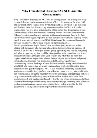 Why I Should Not Disrespect An NCO And The
Consequences
Why I should not disrespect an NCO and the consequences I am writing this essay
because I disrespected a non commissioned officer. I do apologize for what I did
and have said. I have learned from my mistake and I see why I am to do this essay
and that is to show that disrespecting a non commissioned officer will not be
tolerated and two give clear understanding of the impact that disrespecting a Non
Commissioned officer has on others. For many reasons the Non Commissioned
Officers keep the moral up and motivate soldiers and encourage them to do their
very best and showing disrespect to the non commissioned officer s not only lowers
moral, it also makes it to where the NCO thinks less of the person and lowers the
person s creditably.... Show more content on Helpwriting.net ...
But if a person is standing in front of them and don t go to parade rest before
talking with the person who they are talking to is disrespect. Now an example of
when it is on the line is when you are in a group typesetting and you are just joking
and whatever you can say that could be disrespect but it also could just be a jester
of acculturation (IE getting to know your soldiers and what they do on in that
respect moody times so you have a better thought of your subordinates and peers)
Outstandingly, American Non commissioned officers have performed
commendably in their discharge of their duties worldwide. Every soldier is entitled
with NCO who ensures that all soldiers get good and professional training from
experienced and qualified experts. NCO is also mandated to identify leaders from
soldiers who can effectively perform in small units. Hence it is very essential for the
non commissioned officer to be empowered with knowledge and technique on how to
carry out these duties effectively asserts that excellent leaders understand their
soldiers strength and weaknesses Basically, it is the role of non commissioned officer
to employ knowledge and skills they have acquired through the many years of service
in planning and decision making stages in the Army. In line with this, the US
government is taking initiatives to empower the non commissioned
 