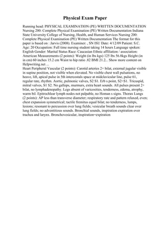 Physical Exam Paper
Running head: PHYSICAL EXAMINATION (PE) WRITTEN DOCUMENTATION
Nursing 200: Complete Physical Examination (PE) Written Documentation Indiana
State University College of Nursing, Health, and Human Services Nursing 200:
Complete Physical Examination (PE) Written Documentation The format for this
paper is based on : Jarvis (2008). Examiner: , SN ISU Date: 4/12/09 Patient: S.C.
Age: 20 Occupation: Full time nursing student taking 14 hours Language spoken:
English Gender: Marital Status Race: Caucasian Ethnic affiliation / association:
American Measurements (2 points): Weight (in lbs kgs) 125 lbs 56.8kgs Height (in
in cm) 60 inches 15.2 cm Waist to hip ratio .82 BMI 21.2... Show more content on
Helpwriting.net ...
Heart Peripheral Vascular (2 points): Carotid arteries 2+ bilat, external jugular visible
in supine position, not visible when elevated. No visible chest wall pulsations, no
heave, lift, apical pulse in 5th intercostals space at midclavicular line, pulse 61,
regular rate, rhythm. Aortic, pulmonic valves, S2 S1. Erb s point, S2=S1. Tricuspid,
mitral valves, S1 S2. No gallops, murmurs, extra heart sounds. All pulses present 2+
bilat, no lymphadenopathy. Legs absent of varicosities, tenderness, edema, atrophy,
warm bil. Epitrochlear lymph nodes not palpable, no Homan s signs. Thorax Lungs
(2 points): AP less than transverse diameter; respiratory rate and pattern relaxed, even;
chest expansion symmetrical; tactile fremitus equal bilat; no tenderness, lumps,
lesions; resonant to percussion over lung fields; vesicular breath sounds clear over
lung fields; no adventitious sounds. Bronchial sounds, inspiration expiration over
trachea and larynx. Bronchovesicular, inspiration=expiration
 