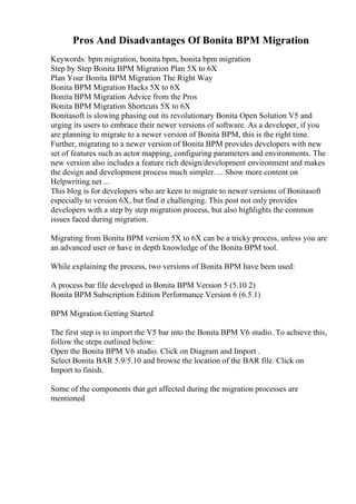 Pros And Disadvantages Of Bonita BPM Migration
Keywords: bpm migration, bonita bpm, bonita bpm migration
Step by Step Bonita BPM Migration Plan 5X to 6X
Plan Your Bonita BPM Migration The Right Way
Bonita BPM Migration Hacks 5X to 6X
Bonita BPM Migration Advice from the Pros
Bonita BPM Migration Shortcuts 5X to 6X
Bonitasoft is slowing phasing out its revolutionary Bonita Open Solution V5 and
urging its users to embrace their newer versions of software. As a developer, if you
are planning to migrate to a newer version of Bonita BPM, this is the right time.
Further, migrating to a newer version of Bonita BPM provides developers with new
set of features such as actor mapping, configuring parameters and environments. The
new version also includes a feature rich design/development environment and makes
the design and development process much simpler. ... Show more content on
Helpwriting.net ...
This blog is for developers who are keen to migrate to newer versions of Bonitasoft
especially to version 6X, but find it challenging. This post not only provides
developers with a step by step migration process, but also highlights the common
issues faced during migration.
Migrating from Bonita BPM version 5X to 6X can be a tricky process, unless you are
an advanced user or have in depth knowledge of the Bonita BPM tool.
While explaining the process, two versions of Bonita BPM have been used:
A process bar file developed in Bonita BPM Version 5 (5.10.2)
Bonita BPM Subscription Edition Performance Version 6 (6.5.1)
BPM Migration Getting Started
The first step is to import the V5 bar into the Bonita BPM V6 studio. To achieve this,
follow the steps outlined below:
Open the Bonita BPM V6 studio. Click on Diagram and Import .
Select Bonita BAR 5.9/5.10 and browse the location of the BAR file. Click on
Import to finish.
Some of the components that get affected during the migration processes are
mentioned
 