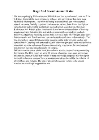 Rape And Sexual Assault Rates
Not too surprisingly, Richardson and Shields found that sexual assault rates are 3.1 to
4.4 times higher at the most permissive colleges and universities than their more
restrictive counterparts . The strict enforcing of alcohol bans can reduce sexual
assault incidents. Socially regulated environments such as those found in religious
schools do in fact keep the incidents of rapeand sexual assault down. However
Richardson and Shields points out that this is not because these schools effectively
condemned rape, but rather the restricted environment keeps students in check.
However, effectively enforcing alcohol bans as well as bans on overnight guest stays
between males and females reduce rape and sexual assault rates only modestly . The
two researchers stressed that educating students on the links between alcohol and
sexual abuse. Coupling well enforced alcohol and overnight guest bans with effective
education, security and counselling can dramatically bring down the numbers and
incidence of rape and sexual assaults on campus.
With strict enforcement of the rules, there should also be compassionate counseling
for victims. The DOJ report set up to 80 percent of campus rapes goes unreported.
In addition, the DOJ states that victims of rape on college campuses may not report
the incident because many of them who consumed alcohol would be in violation of
alcohol bans and policies. The use of alcohol also causes victims to be unsure
whether an actual rape happened or was
 