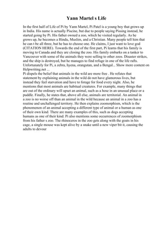 Yann Martel s Life
In the first half of Life of Pi by Yann Martel, Pi Patel is a young boy that grows up
in India. His name is actually Piscine, but due to people saying Pissing instead, he
started going by Pi. His father owned a zoo, which he visited regularly. As he
grows up, he becomes a Hindu, Muslim, and a Christian. Many people tell him that
he can t be all three, but he has to choose one. He claims, I just want to love god
(CITATION HERE). Towards the end of the first part, Pi learns that his family is
moving to Canada and they are closing the zoo. His family embarks on a tanker to
Vancouver with some of the animals they were selling to other zoos. Disaster strikes,
and the ship is destroyed, but he manages to find refuge in one of the life rafts.
Unfortunately for Pi, a zebra, hyena, orangutan, and a Bengal... Show more content on
Helpwriting.net ...
Pi dispels the belief that animals in the wild are more free . He refutes that
statement by explaining animals in the wild do not have glamorous lives, but
instead they feel starvation and have to forage for food every night. Also, he
mentions that most animals are habitual creatures. For example, many things that
are out of the ordinary will upset an animal, such as a hose in an unusual place or a
puddle. Finally, he states that, above all else, animals are territorial. An animal in
a zoo is no worse off than an animal in the wild because an animal in a zoo has a
routine and unchallenged territory. He then explains zoomorphism, which is the
phenomenon of an animal accepting a different type of animal or a human as one
of their own kind. There are many examples of this, such as dogs accepting
humans as one of their kind. Pi also mentions some occurrences of zoomorphism
from his father s zoo. The rhinoceros in the zoo gets along with the goats in his
cage, a single mouse was kept alive by a snake until a new viper bit it, causing the
adults to devour
 