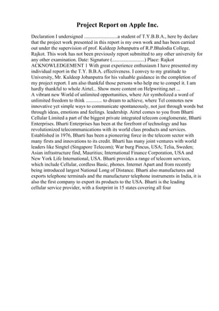 Project Report on Apple Inc.
Declaration I undersigned ...........................a student of T.Y.B.B.A., here by declare
that the project work presented in this report is my own work and has been carried
out under the supervision of prof. Kuldeep Jobanputra of R.P.Bhalodia College,
Rajkot. This work has not been previously report submitted to any other university for
any other examination. Date: Signature (..........................) Place: Rajkot
ACKNOWLEDGEMENT 1 With great experience enthusiasm I have presented my
individual report in the T.Y. B.B.A. effectiveness. I convey to my gratitude to
University, Mr. Kuldeep Jobanputra for his valuable guidance in the completion of
my project report. I am also thankful those persons who help me to compel it. I am
hardly thankful to whole Airtel... Show more content on Helpwriting.net ...
A vibrant new World of unlimited opportunities, where Air symbolized a word of
unlimited freedom to think ............. to dream to achieve, where Tel connotes new
innovative yet simple ways to communicate spontaneously, not just through words but
through ideas, emotions and feelings. leadership. Airtel comes to you from Bharti
Cellular Limited a part of the biggest private integrated telecom conglomerate, Bharti
Enterprises. Bharti Enterprises has been at the forefront of technology and has
revolutionized telecommunications with its world class products and services.
Established in 1976, Bharti has been a pioneering force in the telecom sector with
many firsts and innovations to its credit. Bharti has many joint ventures with world
leaders like Singtel (Singapore Telecom); War burg Pincus, USA; Telia, Sweden;
Asian infrastructure find, Mauritius; International Finance Corporation, USA and
New York Life International, USA. Bharti provides a range of telecom services,
which include Cellular, cordless Basic, phones. Internet Apart and from recently
being introduced largest National Long of Distance. Bharti also manufactures and
exports telephone terminals and the manufacturer telephone instruments in India, it is
also the first company to export its products to the USA. Bharti is the leading
cellular service provider, with a footprint in 15 states covering all four
 
