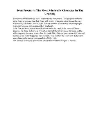 John Proctor Is The Most Admirable Character In The
Crucible
Sometimes the best things don t happen to the best people. The people who know
right from wrong and live their lives with honor, pride, and integrity are the ones
who usually die in this movie. John Proctor was one of the many innocent people
who died because he was accused of witchcraft.
John Proctor is the most admirable character in the crucible for many different
reasons. He stood by his wife even after most of the town wanted her dead and he
did everything he could to save her. He made Mary Warrengo to court with him and
confess what really happened with the doll. You will tell the court how that poppet
come here and who stuck the needle in (Miller, 88).
Mr. Proctor eventually pleaded his case to the court that Abigail is an evil
 