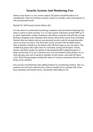 Security Systems And Monitoring Fees
Safety in any home is a very serious subject.All options should be taken in to
consideration. Here are but three security systems to consider, with varied options to
suit your personal needs.
Skylink SC 100 Security System Deluxe Kit
It is the answer to contractual monitoring companies and associated monitoring fees
when it comes to home security. It is a 4 zone system with house around 3000 sq. ft.
in mind. Apartments, condos, businesses and offices would do well with this system.
Rolling or hopping code eliminates false alarms and restricts access from unwanted
listeners that can capture and use your personal security code by recognizing radio
waves on from its sensors. The front door can be covered with included sensors.
Also it includes a handy key for remote with 100 foot range so you can sensor. The
110dB siren pierces the night when it is activated, scaring off intruders. Chime,
Instant, and Delay modes are options in the programmable Lighted keypad so it
helps cut the time of set up. Customers rave over the loudness of the product. It is a
clear piercing siren sure to paralyze intruders in their tracks, and ward off repeat
visits. With it being tamper resistant the safety of wireless connections diverts a line
being cut by intruders.
Fees can get overwhelming when adding features to a monitoring contract. This is a
onetime cost and well worth the price with no monthly fee to contend with. It has
Easy mounting with install screws, and double sided adhesive for
 