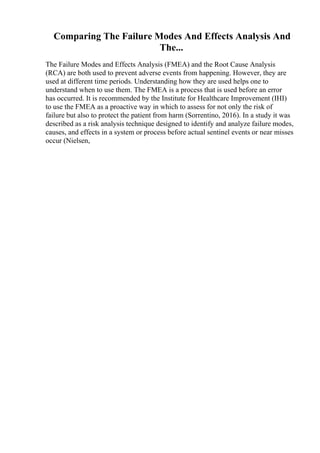 Comparing The Failure Modes And Effects Analysis And
The...
The Failure Modes and Effects Analysis (FMEA) and the Root Cause Analysis
(RCA) are both used to prevent adverse events from happening. However, they are
used at different time periods. Understanding how they are used helps one to
understand when to use them. The FMEA is a process that is used before an error
has occurred. It is recommended by the Institute for Healthcare Improvement (IHI)
to use the FMEA as a proactive way in which to assess for not only the risk of
failure but also to protect the patient from harm (Sorrentino, 2016). In a study it was
described as a risk analysis technique designed to identify and analyze failure modes,
causes, and effects in a system or process before actual sentinel events or near misses
occur (Nielsen,
 