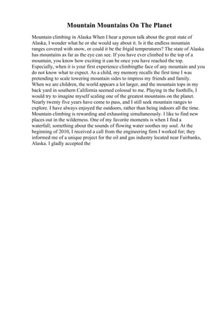 Mountain Mountains On The Planet
Mountain climbing in Alaska When I hear a person talk about the great state of
Alaska, I wonder what he or she would say about it. Is it the endless mountain
ranges covered with snow, or could it be the frigid temperatures? The state of Alaska
has mountains as far as the eye can see. If you have ever climbed to the top of a
mountain, you know how exciting it can be once you have reached the top.
Especially, when it is your first experience climbingthe face of any mountain and you
do not know what to expect. As a child, my memory recalls the first time I was
pretending to scale towering mountain sides to impress my friends and family.
When we are children, the world appears a lot larger, and the mountain tops in my
back yard in southern California seemed colossal to me. Playing in the foothills, I
would try to imagine myself scaling one of the greatest mountains on the planet.
Nearly twenty five years have come to pass, and I still seek mountain ranges to
explore. I have always enjoyed the outdoors, rather than being indoors all the time.
Mountain climbing is rewarding and exhausting simultaneously. I like to find new
places out in the wilderness. One of my favorite moments is when I find a
waterfall; something about the sounds of flowing water soothes my soul. At the
beginning of 2010, I received a call from the engineering firm I worked for; they
informed me of a unique project for the oil and gas industry located near Fairbanks,
Alaska. I gladly accepted the
 
