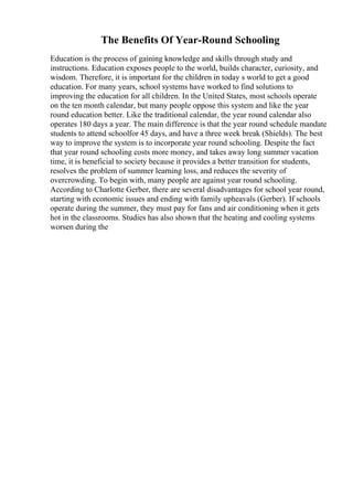 The Benefits Of Year-Round Schooling
Education is the process of gaining knowledge and skills through study and
instructions. Education exposes people to the world, builds character, curiosity, and
wisdom. Therefore, it is important for the children in today s world to get a good
education. For many years, school systems have worked to find solutions to
improving the education for all children. In the United States, most schools operate
on the ten month calendar, but many people oppose this system and like the year
round education better. Like the traditional calendar, the year round calendar also
operates 180 days a year. The main difference is that the year round schedule mandate
students to attend schoolfor 45 days, and have a three week break (Shields). The best
way to improve the system is to incorporate year round schooling. Despite the fact
that year round schooling costs more money, and takes away long summer vacation
time, it is beneficial to society because it provides a better transition for students,
resolves the problem of summer learning loss, and reduces the severity of
overcrowding. To begin with, many people are against year round schooling.
According to Charlotte Gerber, there are several disadvantages for school year round,
starting with economic issues and ending with family upheavals (Gerber). If schools
operate during the summer, they must pay for fans and air conditioning when it gets
hot in the classrooms. Studies has also shown that the heating and cooling systems
worsen during the
 