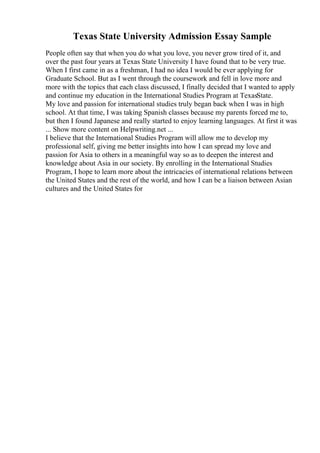 Texas State University Admission Essay Sample
People often say that when you do what you love, you never grow tired of it, and
over the past four years at Texas State University I have found that to be very true.
When I first came in as a freshman, I had no idea I would be ever applying for
Graduate School. But as I went through the coursework and fell in love more and
more with the topics that each class discussed, I finally decided that I wanted to apply
and continue my education in the International Studies Program at TexasState.
My love and passion for international studies truly began back when I was in high
school. At that time, I was taking Spanish classes because my parents forced me to,
but then I found Japanese and really started to enjoy learning languages. At first it was
... Show more content on Helpwriting.net ...
I believe that the International Studies Program will allow me to develop my
professional self, giving me better insights into how I can spread my love and
passion for Asia to others in a meaningful way so as to deepen the interest and
knowledge about Asia in our society. By enrolling in the International Studies
Program, I hope to learn more about the intricacies of international relations between
the United States and the rest of the world, and how I can be a liaison between Asian
cultures and the United States for
 